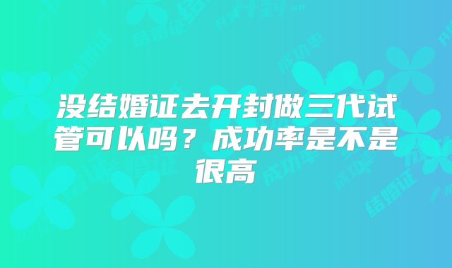 没结婚证去开封做三代试管可以吗?成功率是不是很高