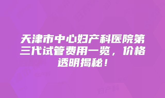 天津市中心妇产科医院第三代试管费用一览,价格透明揭秘!