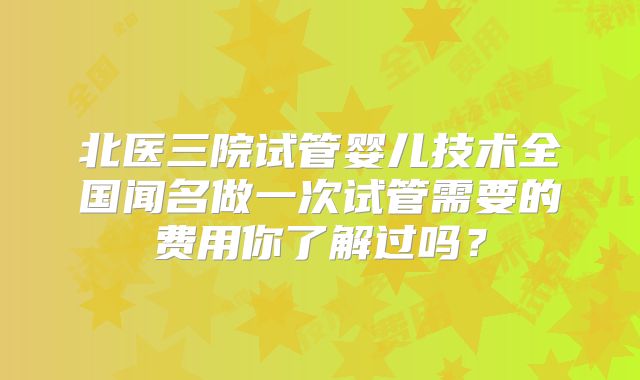 北医三院试管婴儿技术全国闻名做一次试管需要的费用你了解过吗?