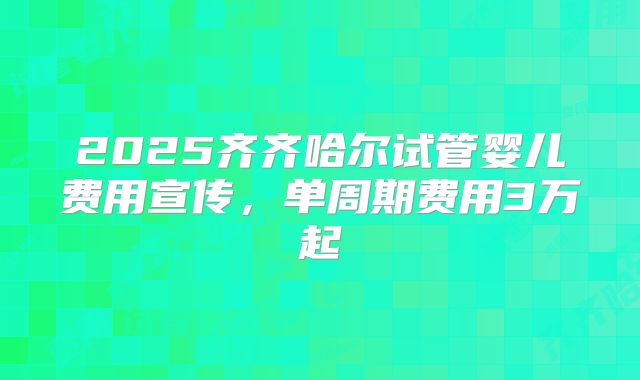 2025齐齐哈尔试管婴儿费用宣传，单周期费用3万起