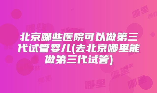 北京哪些医院可以做第三代试管婴儿(去北京哪里能做第三代试管)