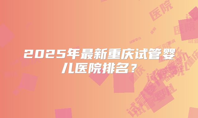 2025年最新重庆试管婴儿医院排名?
