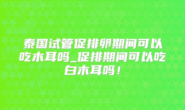 泰国试管促排卵期间可以吃木耳吗_促排期间可以吃白木耳吗！