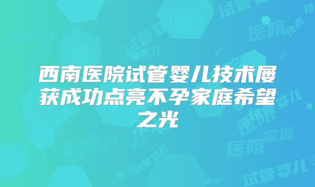 西南医院试管婴儿技术屡获成功点亮不孕家庭希望之光