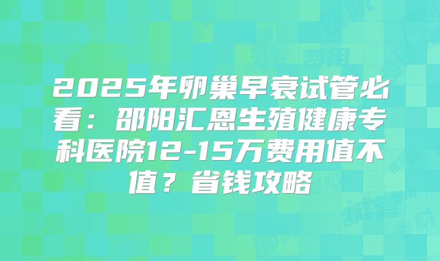2025年卵巢早衰试管必看:邵阳汇恩生殖健康专科医院12-15万费用值不值?省钱攻略