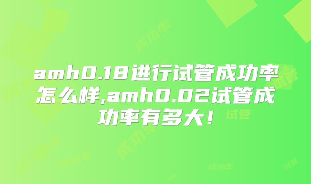 amh0.18进行试管成功率怎么样,amh0.02试管成功率有多大!