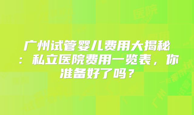 广州试管婴儿费用大揭秘:私立医院费用一览表,你准备好了吗?