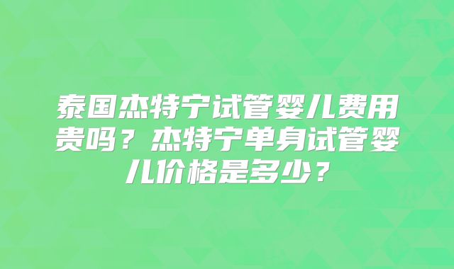 泰国杰特宁试管婴儿费用贵吗?杰特宁单身试管婴儿价格是多少?