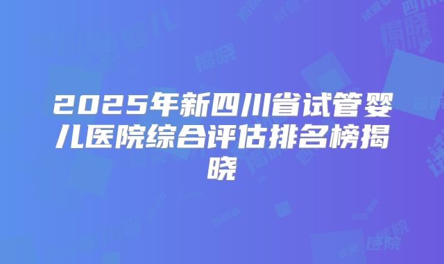 2025年新四川省试管婴儿医院综合评估排名榜揭晓