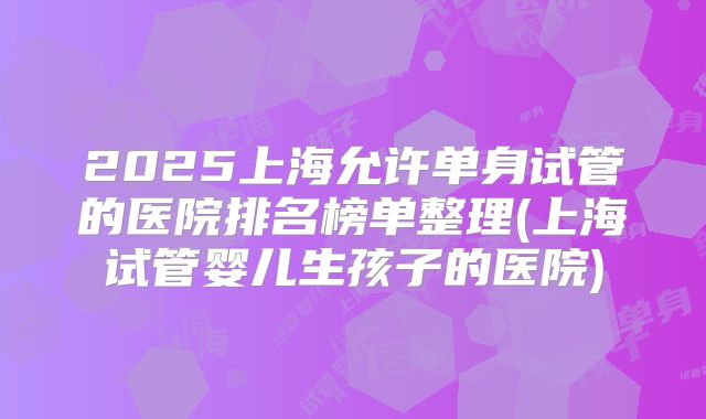 2025上海允许单身试管的医院排名榜单整理(上海试管婴儿生孩子的医院)
