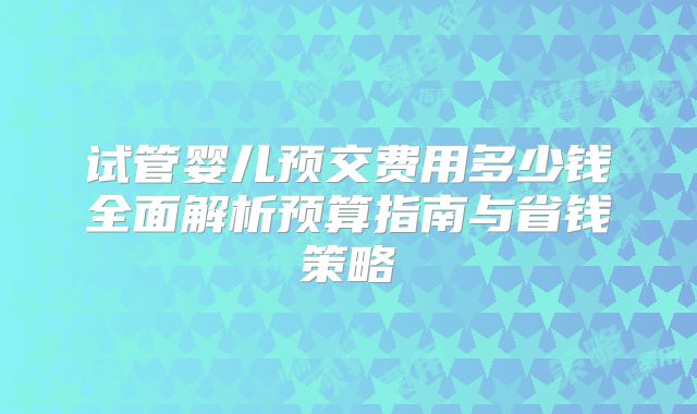 试管婴儿预交费用多少钱全面解析预算指南与省钱策略