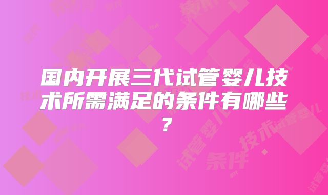 国内开展三代试管婴儿技术所需满足的条件有哪些？