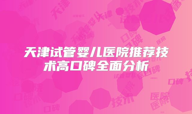 天津试管婴儿医院推荐技术高口碑全面分析