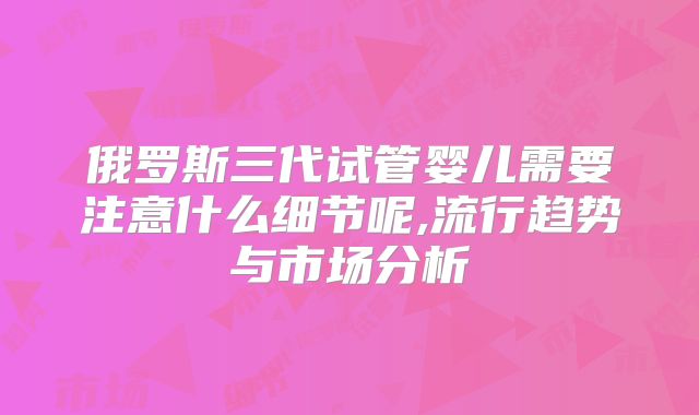 俄罗斯三代试管婴儿需要注意什么细节呢,流行趋势与市场分析