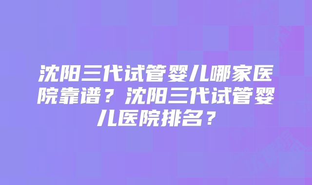 沈阳三代试管婴儿哪家医院靠谱?沈阳三代试管婴儿医院排名?