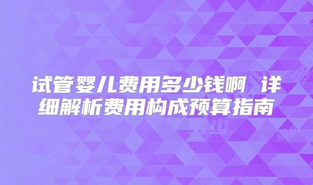 试管婴儿费用多少钱啊 详细解析费用构成预算指南