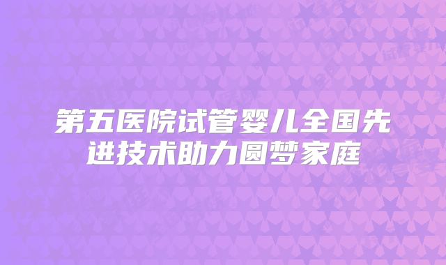 第五医院试管婴儿全国先进技术助力圆梦家庭