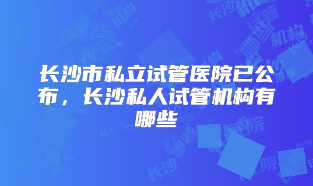 长沙市私立试管医院已公布,长沙私人试管机构有哪些
