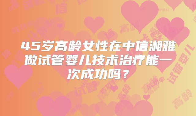 45岁高龄女性在中信湘雅做试管婴儿技术治疗能一次成功吗?