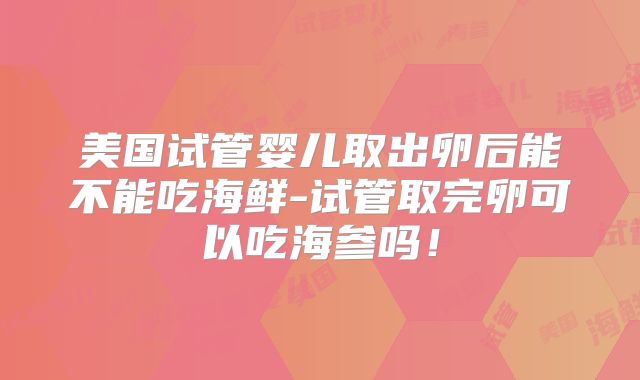 美国试管婴儿取出卵后能不能吃海鲜-试管取完卵可以吃海参吗!