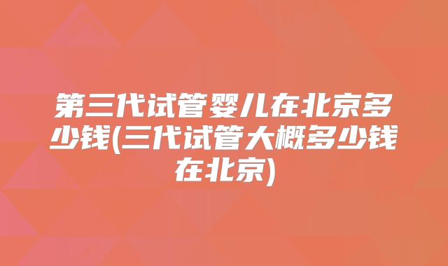 第三代试管婴儿在北京多少钱(三代试管大概多少钱在北京)