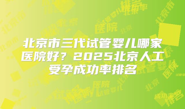 北京市三代试管婴儿哪家医院好?2025北京人工受孕成功率排名