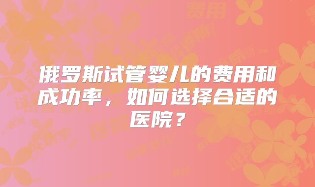 俄罗斯试管婴儿的费用和成功率,如何选择合适的医院?