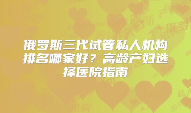俄罗斯三代试管私人机构排名哪家好?高龄产妇选择医院指南
