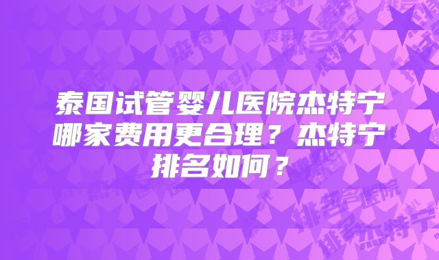 泰国试管婴儿医院杰特宁哪家费用更合理？杰特宁排名如何？