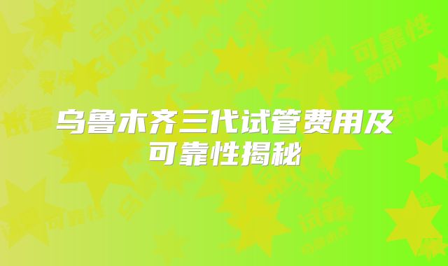 乌鲁木齐三代试管费用及可靠性揭秘