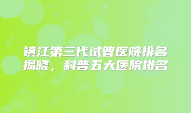 镇江第三代试管医院排名揭晓,科普五大医院排名