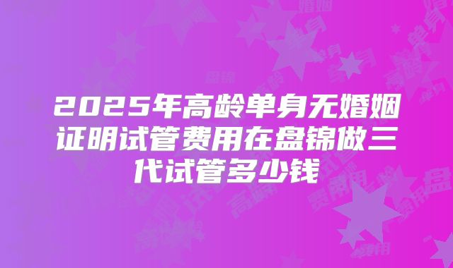 2025年高龄单身无婚姻证明试管费用在盘锦做三代试管多少钱