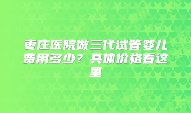 枣庄医院做三代试管婴儿费用多少？具体价格看这里