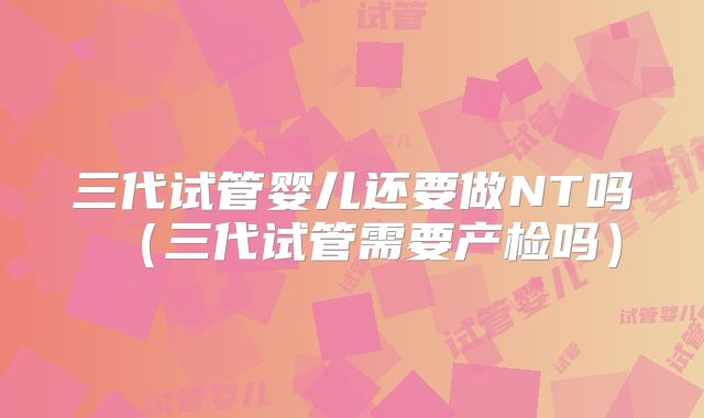 三代试管婴儿还要做NT吗（三代试管需要产检吗）