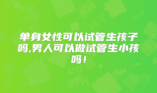 单身女性可以试管生孩子吗,男人可以做试管生小孩吗！