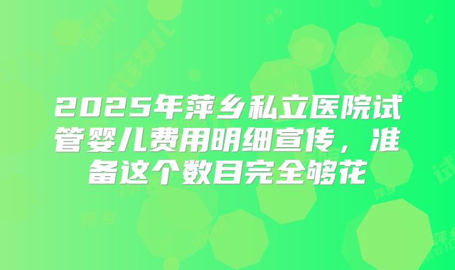 2025年萍乡私立医院试管婴儿费用明细宣传,准备这个数目完全够花