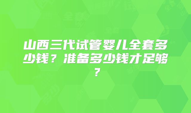 山西三代试管婴儿全套多少钱？准备多少钱才足够？