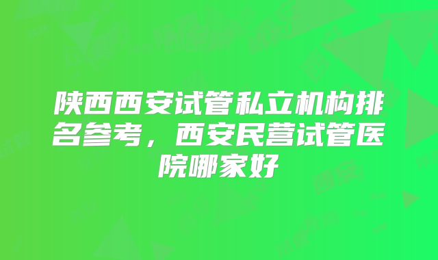 陕西西安试管私立机构排名参考,西安民营试管医院哪家好