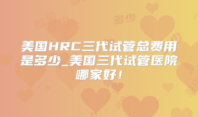 美国HRC三代试管总费用是多少_美国三代试管医院哪家好！