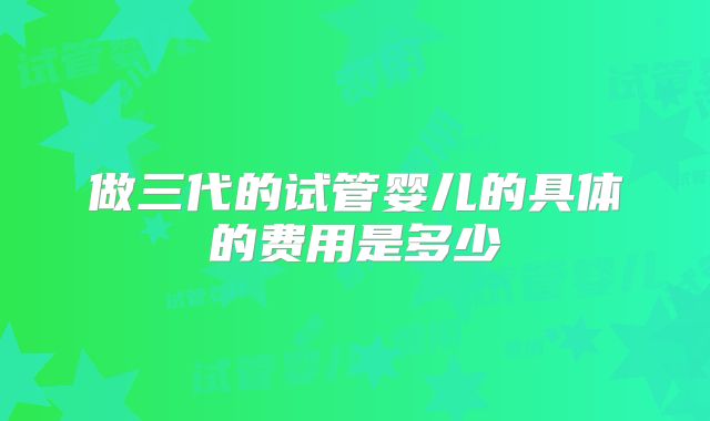 做三代的试管婴儿的具体的费用是多少