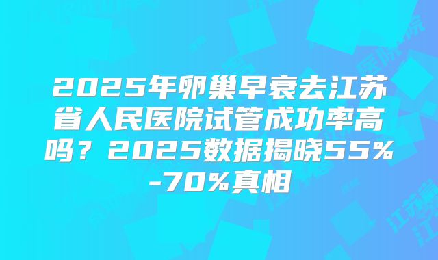2025年卵巢早衰去江苏省人民医院试管成功率高吗?2025数据揭晓55%-70%真相