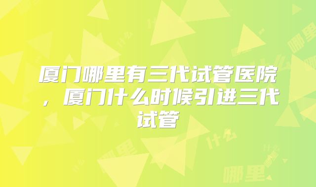 厦门哪里有三代试管医院,厦门什么时候引进三代试管