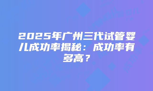 2025年广州三代试管婴儿成功率揭秘:成功率有多高?