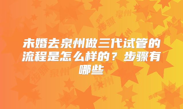未婚去泉州做三代试管的流程是怎么样的?步骤有哪些