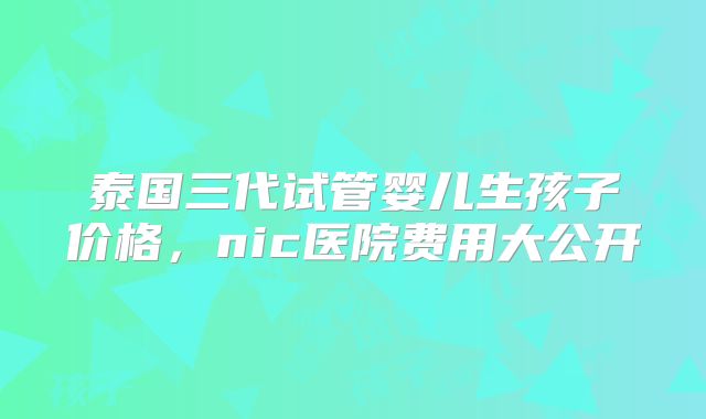泰国三代试管婴儿生孩子价格,nic医院费用大公开