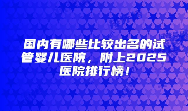 国内有哪些比较出名的试管婴儿医院，附上2025医院排行榜！