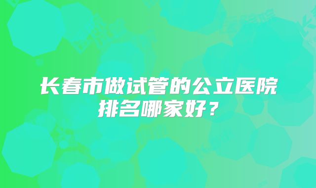 长春市做试管的公立医院排名哪家好?