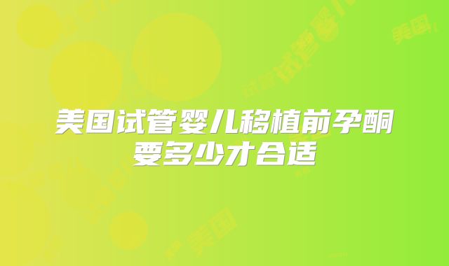 美国试管婴儿移植前孕酮要多少才合适