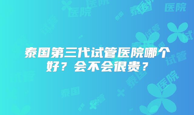 泰国第三代试管医院哪个好?会不会很贵?