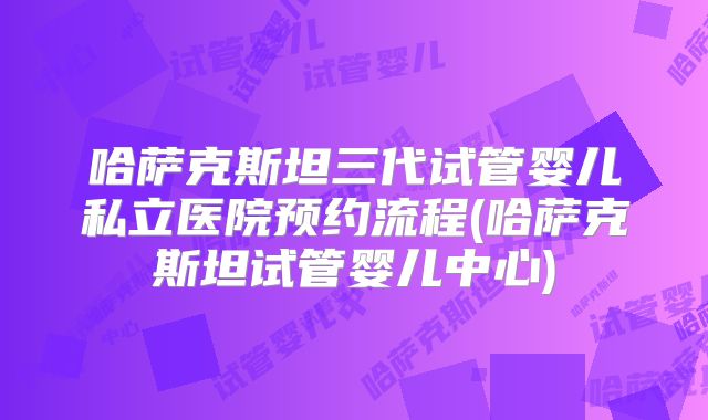 哈萨克斯坦三代试管婴儿私立医院预约流程(哈萨克斯坦试管婴儿中心)